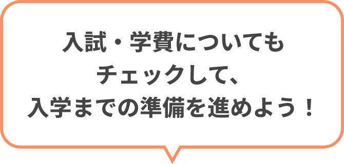 入試・学費についてもチェックして、入学までの準備を進めよう！
